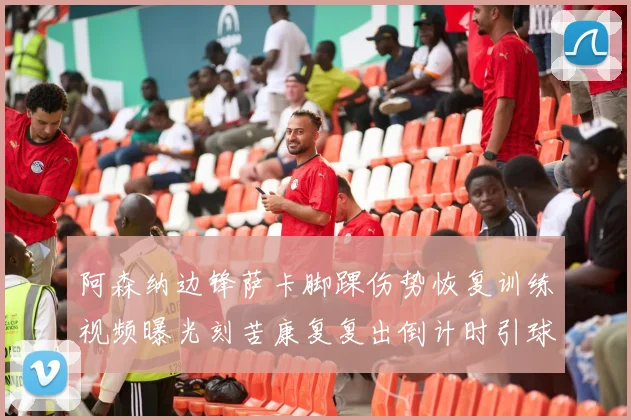 阿森纳边锋萨卡脚踝伤势恢复训练视频曝光刻苦康复复出倒计时引球迷欢呼