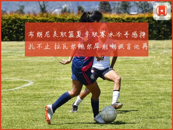布朗尼美职篮夏季联赛冰冷手感挣扎不止 拉瓦尔鲍尔犀利嘲讽言论再掀舆论狂潮引热议