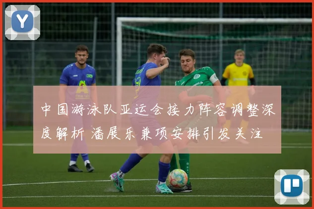 中国游泳队亚运会接力阵容调整深度解析 潘展乐兼项安排引发关注
