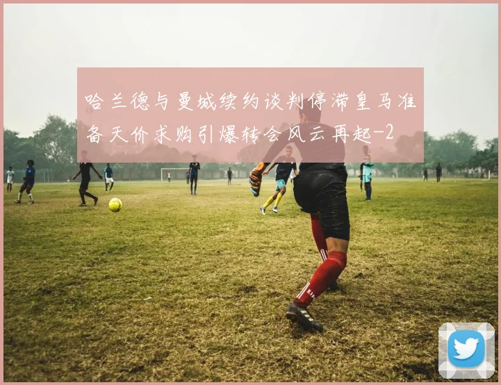 哈兰德与曼城续约谈判停滞皇马准备天价求购引爆转会风云再起