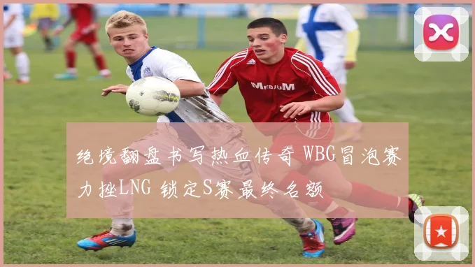 绝境翻盘书写热血传奇 WBG冒泡赛力挫LNG 锁定S赛最终名额