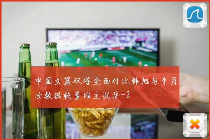 中国女篮双塔全面对比韩旭与李月汝数据较量谁主沉浮