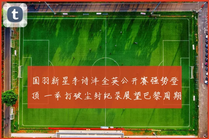 国羽新星李诗沣全英公开赛强势登顶 一举打破尘封纪录展望巴黎周期