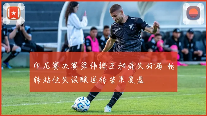 印尼赛决赛梁伟铿王昶痛失好局 轮转站位失误酿逆转苦果复盘