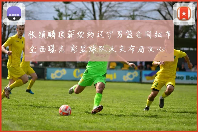 张镇麟顶薪续约辽宁男篮合同细节全面曝光 彰显球队未来布局决心
