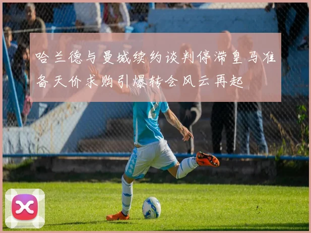 哈兰德与曼城续约谈判停滞皇马准备天价求购引爆转会风云再起