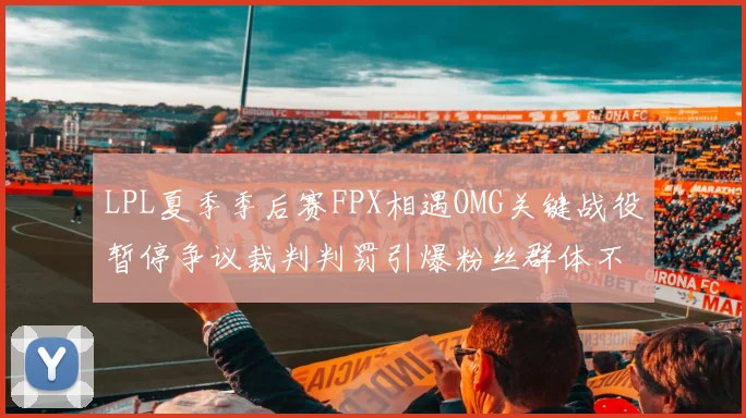 LPL夏季季后赛FPX相遇OMG关键战役暂停争议裁判判罚引爆粉丝群体不满浪潮