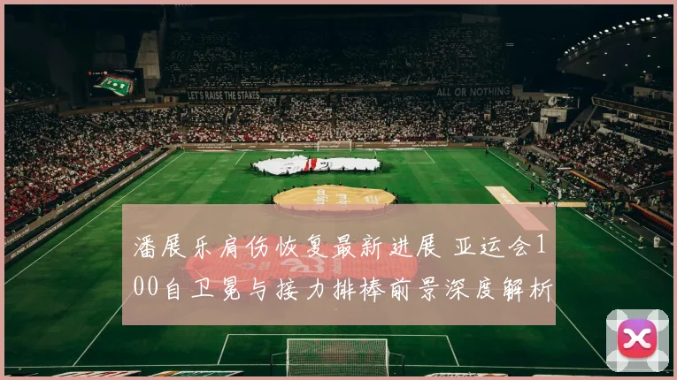 潘展乐肩伤恢复最新进展 亚运会100自卫冕与接力排棒前景深度解析