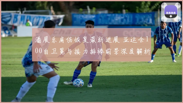 潘展乐肩伤恢复最新进展 亚运会100自卫冕与接力排棒前景深度解析