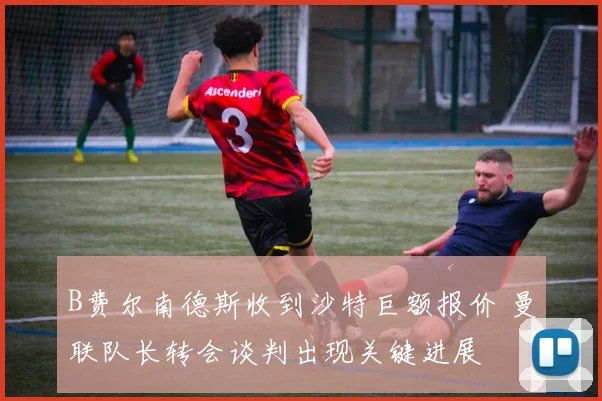 B费尔南德斯收到沙特巨额报价 曼联队长转会谈判出现关键进展