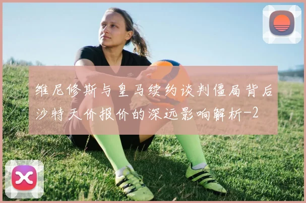 维尼修斯与皇马续约谈判僵局背后沙特天价报价的深远影响解析
