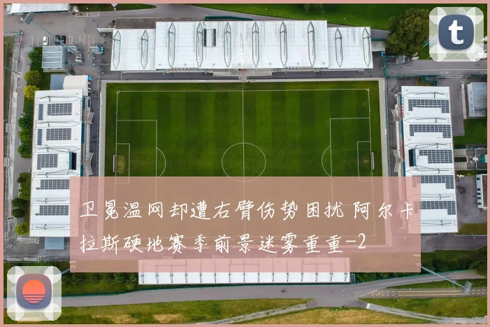 卫冕温网却遭右臂伤势困扰 阿尔卡拉斯硬地赛季前景迷雾重重