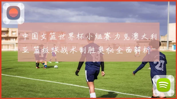 中国女篮世界杯小组赛力克澳大利亚 篮板球战术制胜奥秘全面解析