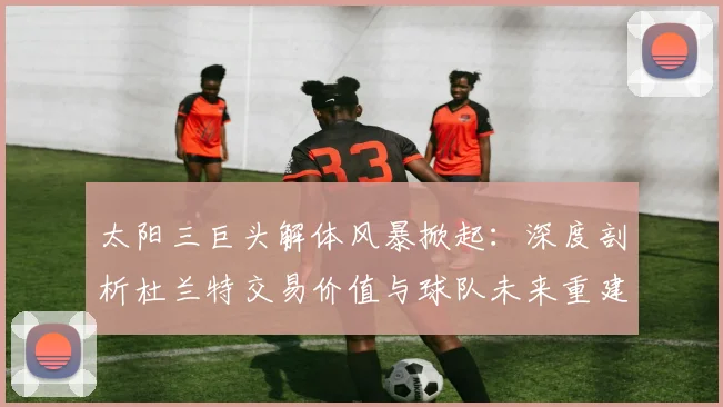 太阳三巨头解体风暴掀起：深度剖析杜兰特交易价值与球队未来重建航向