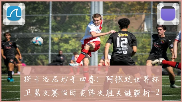 斯卡洛尼妙手回春:阿根廷世界杯卫冕决赛临时变阵决胜关键解析