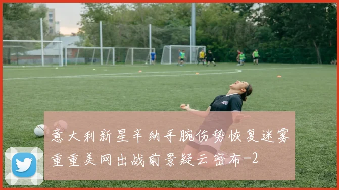 意大利新星辛纳手腕伤势恢复迷雾重重美网出战前景疑云密布