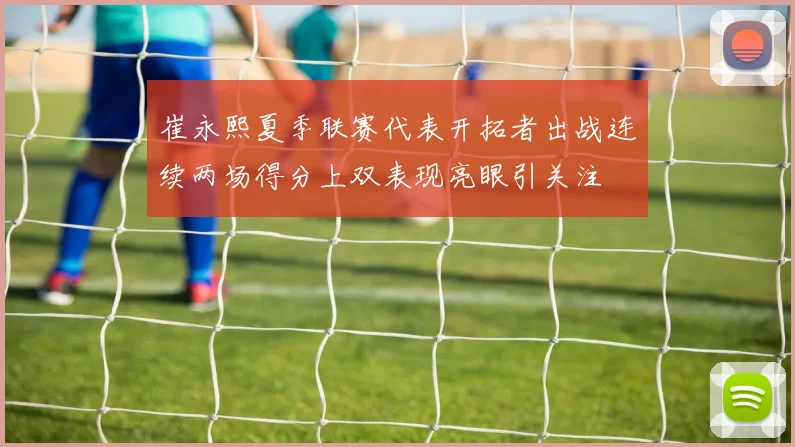 崔永熙夏季联赛代表开拓者出战连续两场得分上双表现亮眼引关注