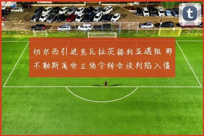 切尔西引进克瓦拉茨赫利亚遇阻 那不勒斯高价立场令转会谈判陷入僵局