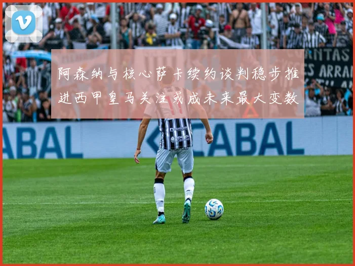 阿森纳与核心萨卡续约谈判稳步推进西甲皇马关注或成未来最大变数