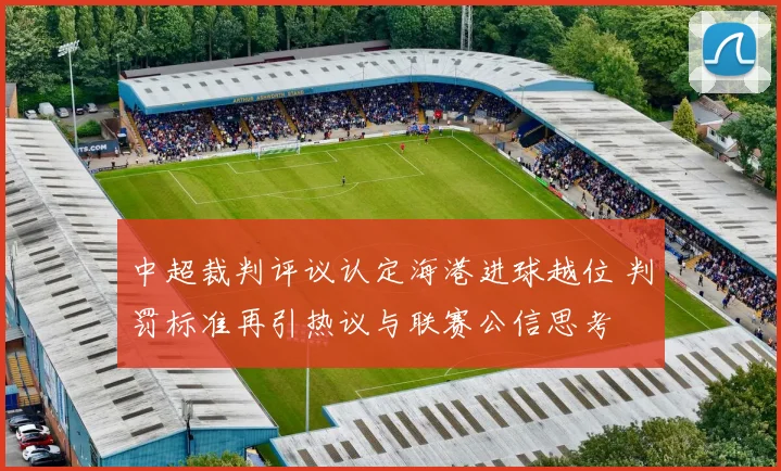 中超裁判评议认定海港进球越位 判罚标准再引热议与联赛公信思考