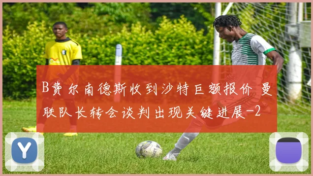 B费尔南德斯收到沙特巨额报价 曼联队长转会谈判出现关键进展