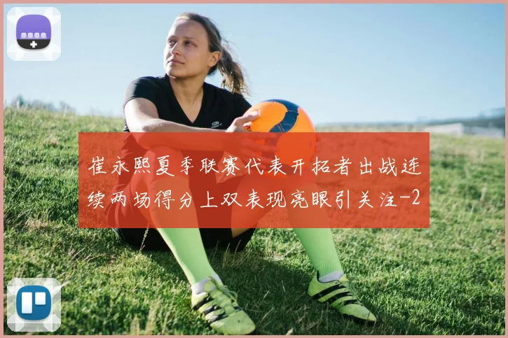 崔永熙夏季联赛代表开拓者出战连续两场得分上双表现亮眼引关注