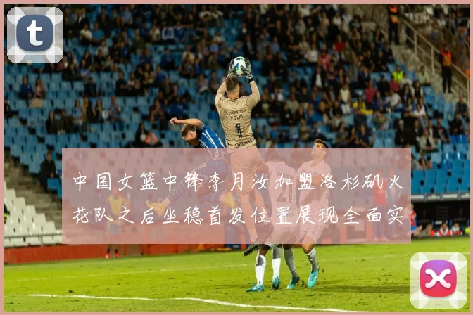 中国女篮中锋李月汝加盟洛杉矶火花队之后坐稳首发位置展现全面实力