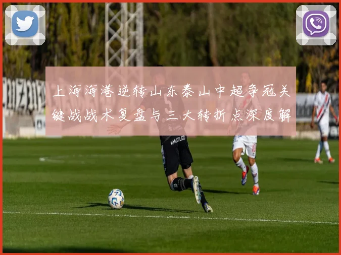 上海海港逆转山东泰山中超争冠关键战战术复盘与三大转折点深度解析