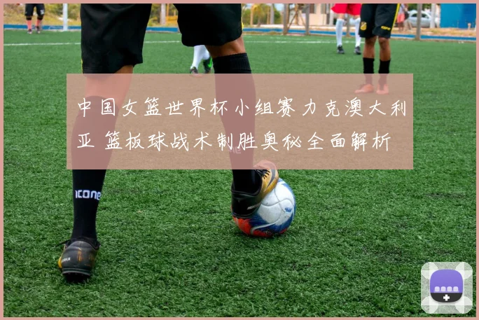中国女篮世界杯小组赛力克澳大利亚 篮板球战术制胜奥秘全面解析