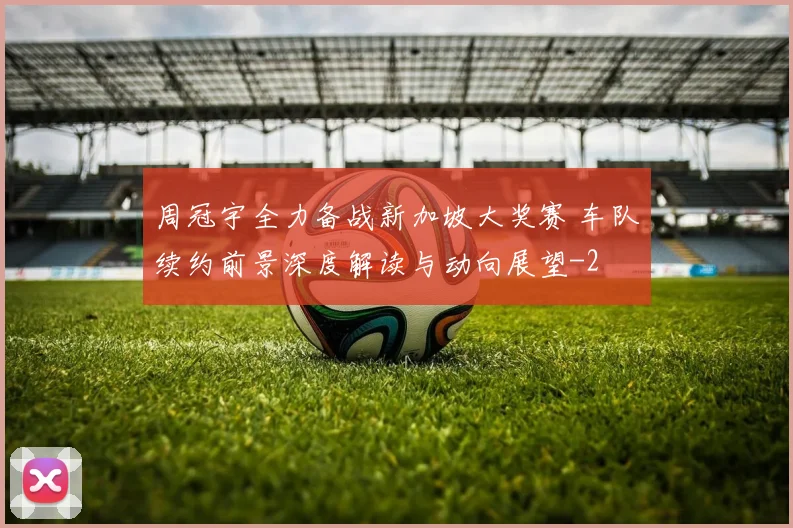 周冠宇全力备战新加坡大奖赛 车队续约前景深度解读与动向展望