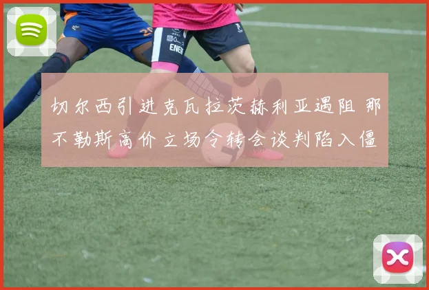 切尔西引进克瓦拉茨赫利亚遇阻 那不勒斯高价立场令转会谈判陷入僵局
