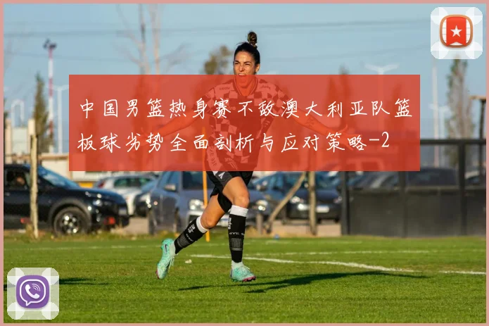 中国男篮热身赛不敌澳大利亚队篮板球劣势全面剖析与应对策略