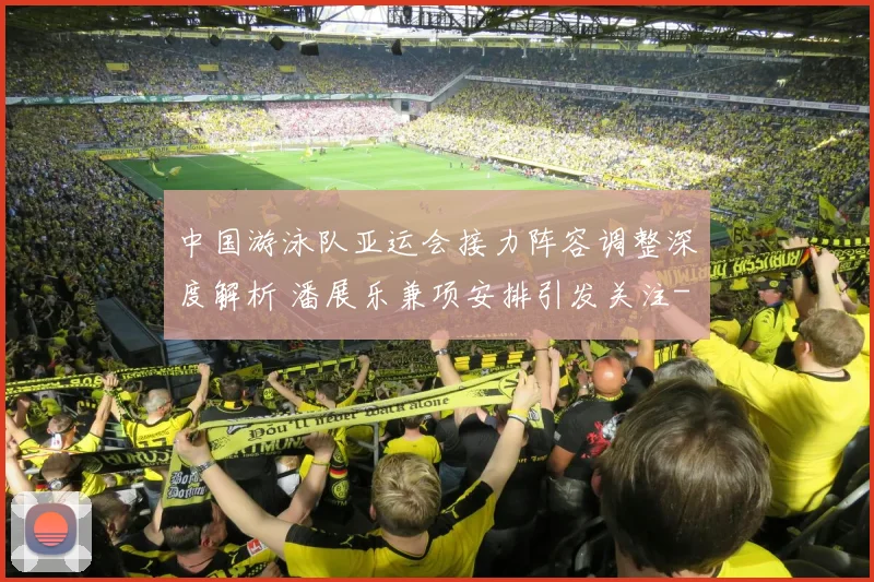 中国游泳队亚运会接力阵容调整深度解析 潘展乐兼项安排引发关注