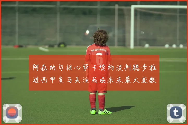 阿森纳与核心萨卡续约谈判稳步推进西甲皇马关注或成未来最大变数