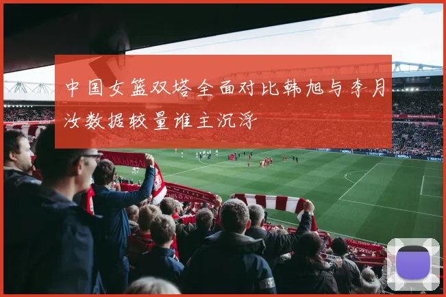 中国女篮双塔全面对比韩旭与李月汝数据较量谁主沉浮