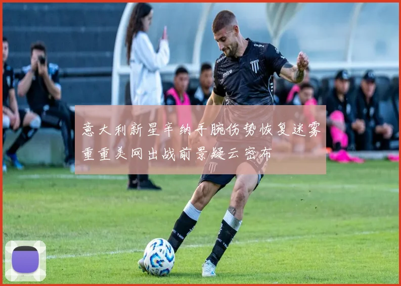 意大利新星辛纳手腕伤势恢复迷雾重重美网出战前景疑云密布