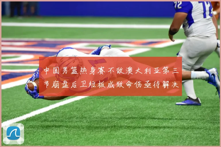 中国男篮热身赛不敌澳大利亚第三节崩盘后卫短板成致命伤亟待解决