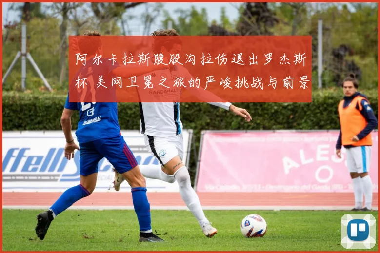 阿尔卡拉斯腹股沟拉伤退出罗杰斯杯 美网卫冕之旅的严峻挑战与前景研判