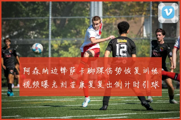 阿森纳边锋萨卡脚踝伤势恢复训练视频曝光刻苦康复复出倒计时引球迷欢呼