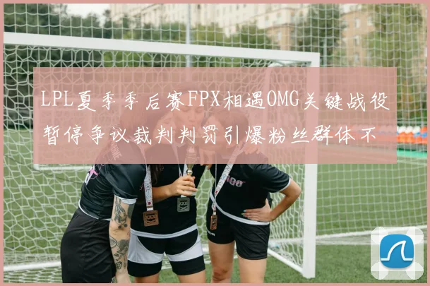 LPL夏季季后赛FPX相遇OMG关键战役暂停争议裁判判罚引爆粉丝群体不满浪潮