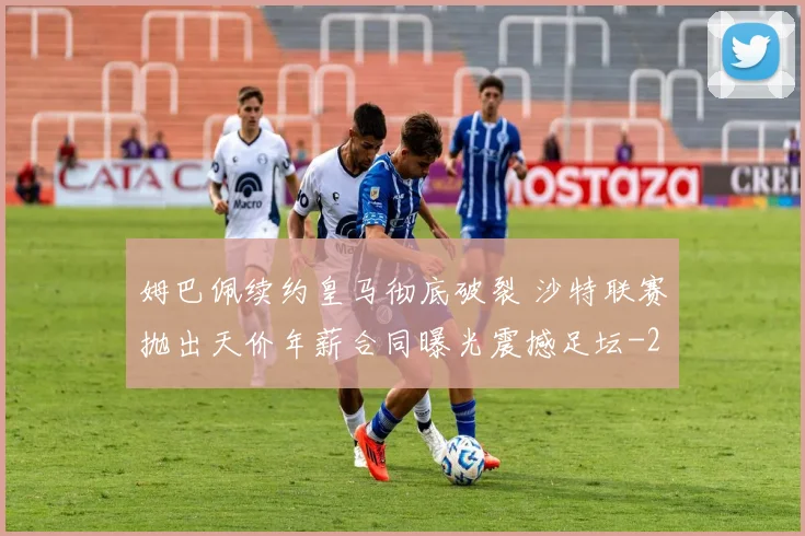 姆巴佩续约皇马彻底破裂 沙特联赛抛出天价年薪合同曝光震撼足坛