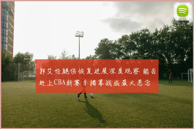 郭艾伦腿伤恢复进展深度观察 能否赶上CBA新赛季揭幕战成最大悬念