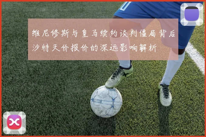 维尼修斯与皇马续约谈判僵局背后沙特天价报价的深远影响解析
