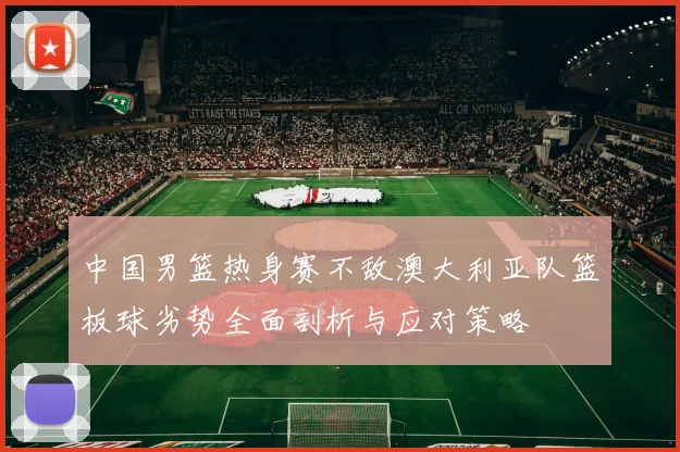中国男篮热身赛不敌澳大利亚队篮板球劣势全面剖析与应对策略