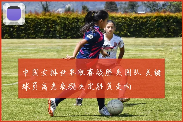 中国女排世界联赛战胜美国队 关键球员高光表现决定胜负走向