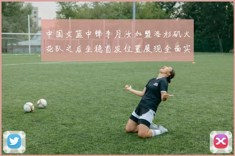 中国女篮中锋李月汝加盟洛杉矶火花队之后坐稳首发位置展现全面实力