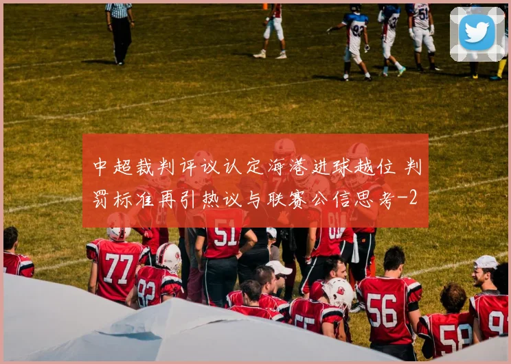中超裁判评议认定海港进球越位 判罚标准再引热议与联赛公信思考