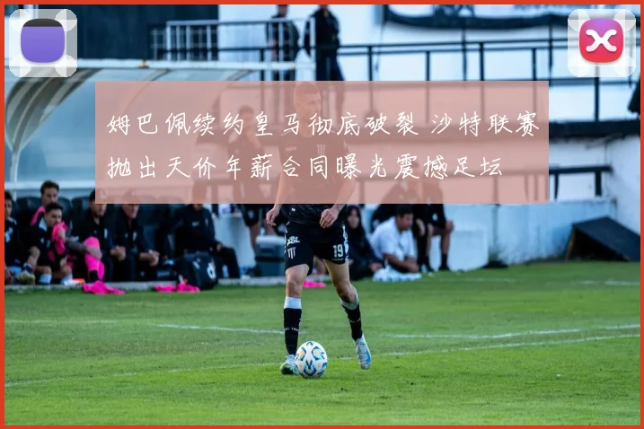 姆巴佩续约皇马彻底破裂 沙特联赛抛出天价年薪合同曝光震撼足坛