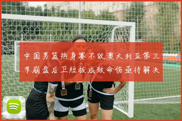 中国男篮热身赛不敌澳大利亚第三节崩盘后卫短板成致命伤亟待解决