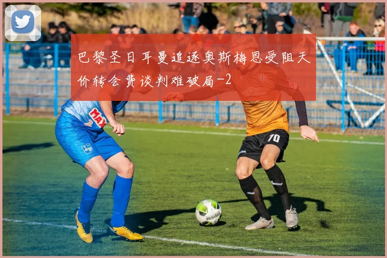 巴黎圣日耳曼追逐奥斯梅恩受阻天价转会费谈判难破局
